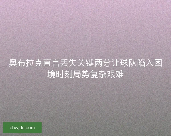 奥布拉克直言丢失关键两分让球队陷入困境时刻局势复杂艰难