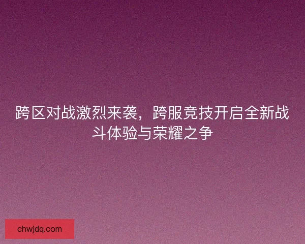 跨区对战激烈来袭，跨服竞技开启全新战斗体验与荣耀之争