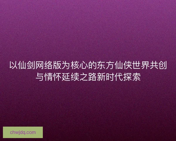 以仙剑网络版为核心的东方仙侠世界共创与情怀延续之路新时代探索