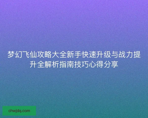梦幻飞仙攻略大全新手快速升级与战力提升全解析指南技巧心得分享