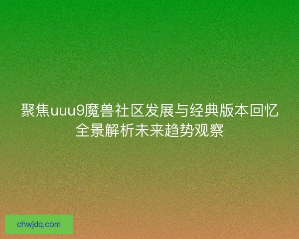 聚焦uuu9魔兽社区发展与经典版本回忆全景解析未来趋势观察