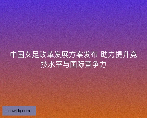 中国女足改革发展方案发布 助力提升竞技水平与国际竞争力