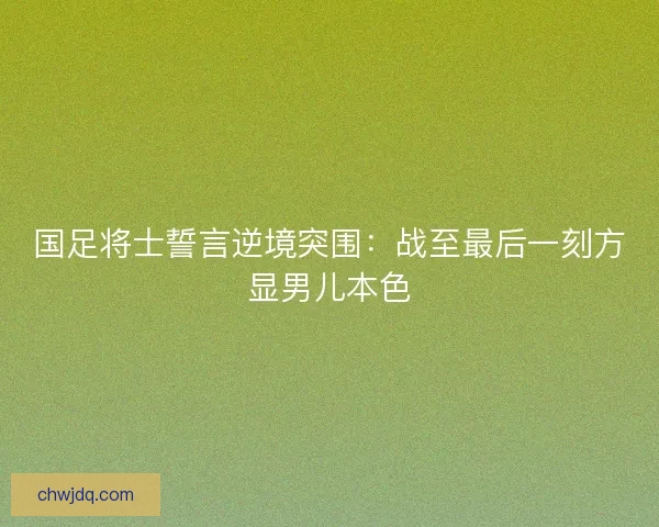 国足将士誓言逆境突围：战至最后一刻方显男儿本色