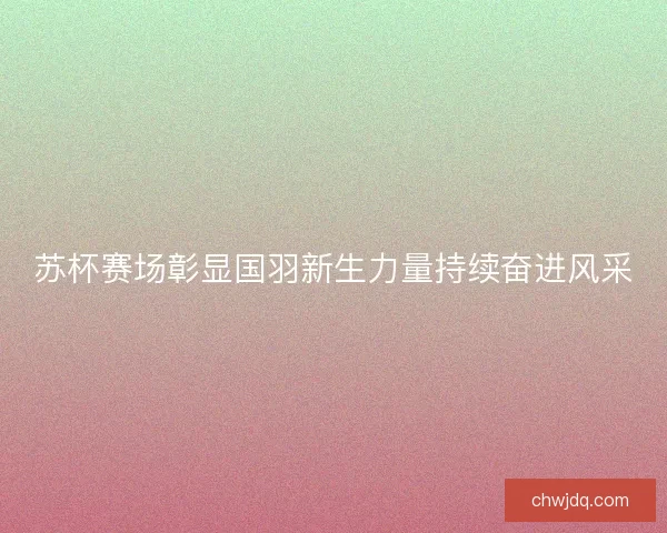 苏杯赛场彰显国羽新生力量持续奋进风采